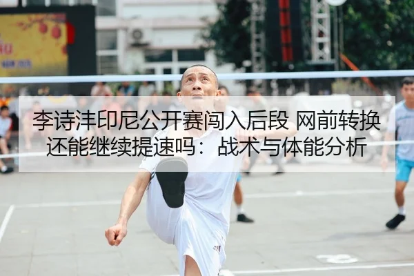 李诗沣印尼公开赛闯入后段 网前转换还能继续提速吗：战术与体能分析